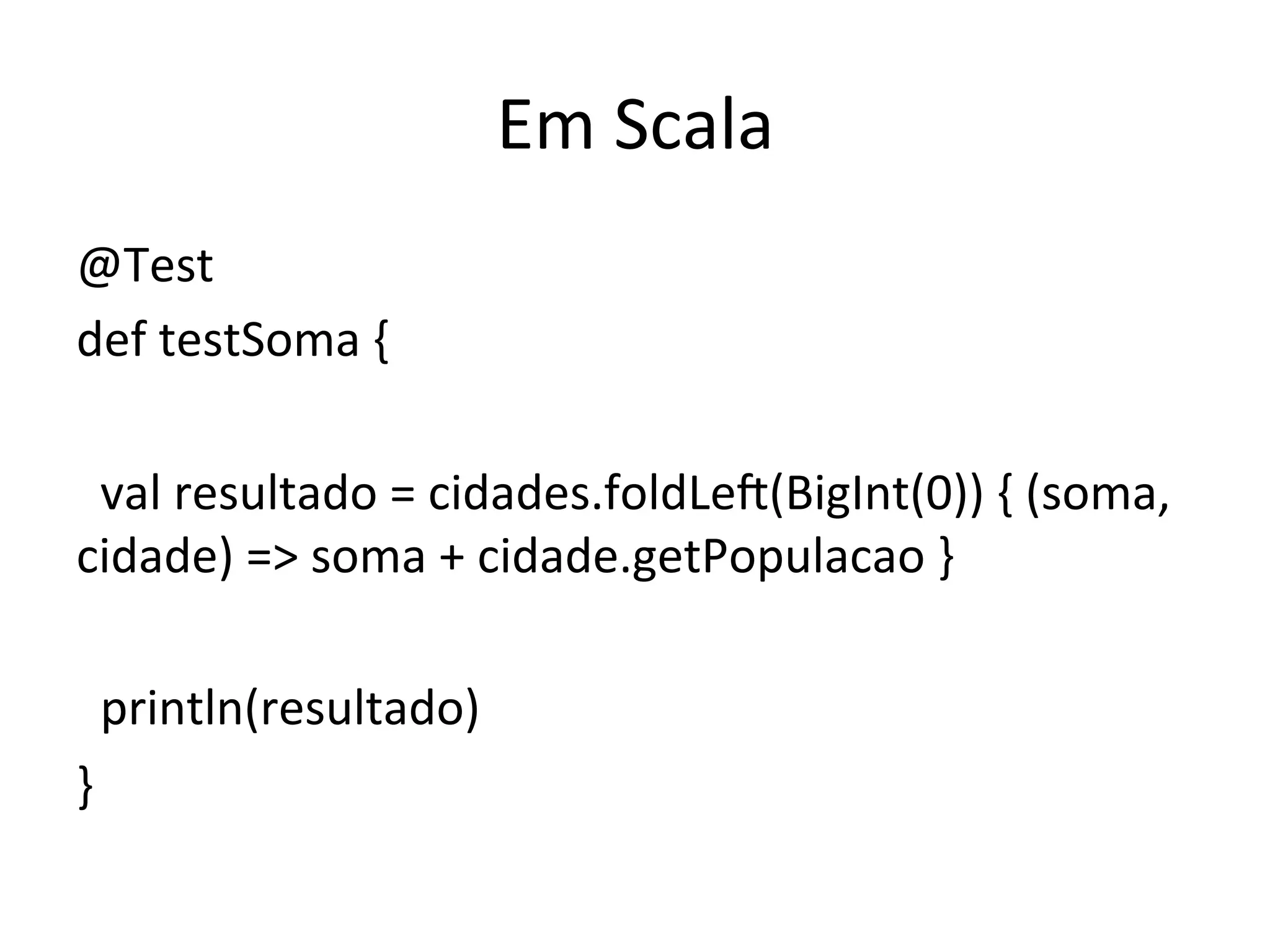 Em	
  Scala	
  
@Test	
  
def	
  testSoma	
  {	
  
	
  
	
  	
  val	
  resultado	
  =	
  cidades.foldLeo(BigInt(0))	
  {	
  (soma,	
  
cidade)	
  =>	
  soma	
  +	
  cidade.getPopulacao	
  }	
  
	
  	
  	
  
	
  	
  println(resultado)	
  
}	
  
 
