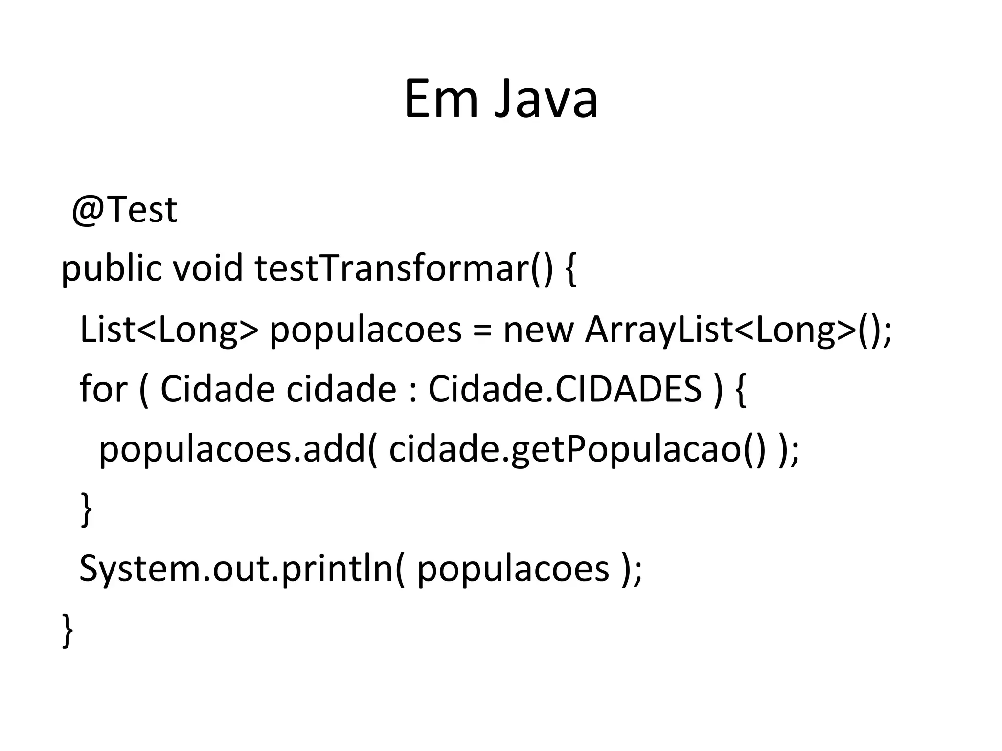 Em	
  Java	
  
	
  @Test	
  
public	
  void	
  testTransformar()	
  {	
  
	
  	
  List<Long>	
  populacoes	
  =	
  new	
  ArrayList<Long>();	
  
	
  	
  for	
  (	
  Cidade	
  cidade	
  :	
  Cidade.CIDADES	
  )	
  {	
  
	
  	
  	
  	
  populacoes.add(	
  cidade.getPopulacao()	
  );	
  
	
  	
  }	
  
	
  	
  System.out.println(	
  populacoes	
  );	
  
}	
  
 