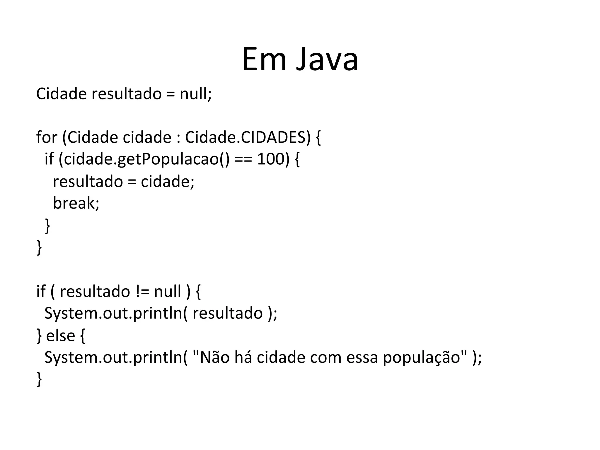 Em	
  Java	
  
Cidade	
  resultado	
  =	
  null;	
  
	
  
for	
  (Cidade	
  cidade	
  :	
  Cidade.CIDADES)	
  {	
  
	
  	
  if	
  (cidade.getPopulacao()	
  ==	
  100)	
  {	
  
	
  	
  	
  	
  resultado	
  =	
  cidade;	
  
	
  	
  	
  	
  break;	
  
	
  	
  }	
  
}	
  
	
  
if	
  (	
  resultado	
  !=	
  null	
  )	
  {	
  
	
  	
  System.out.println(	
  resultado	
  );	
  
}	
  else	
  {	
  
	
  	
  System.out.println(	
  "Não	
  há	
  cidade	
  com	
  essa	
  população"	
  );	
  
}	
  
 