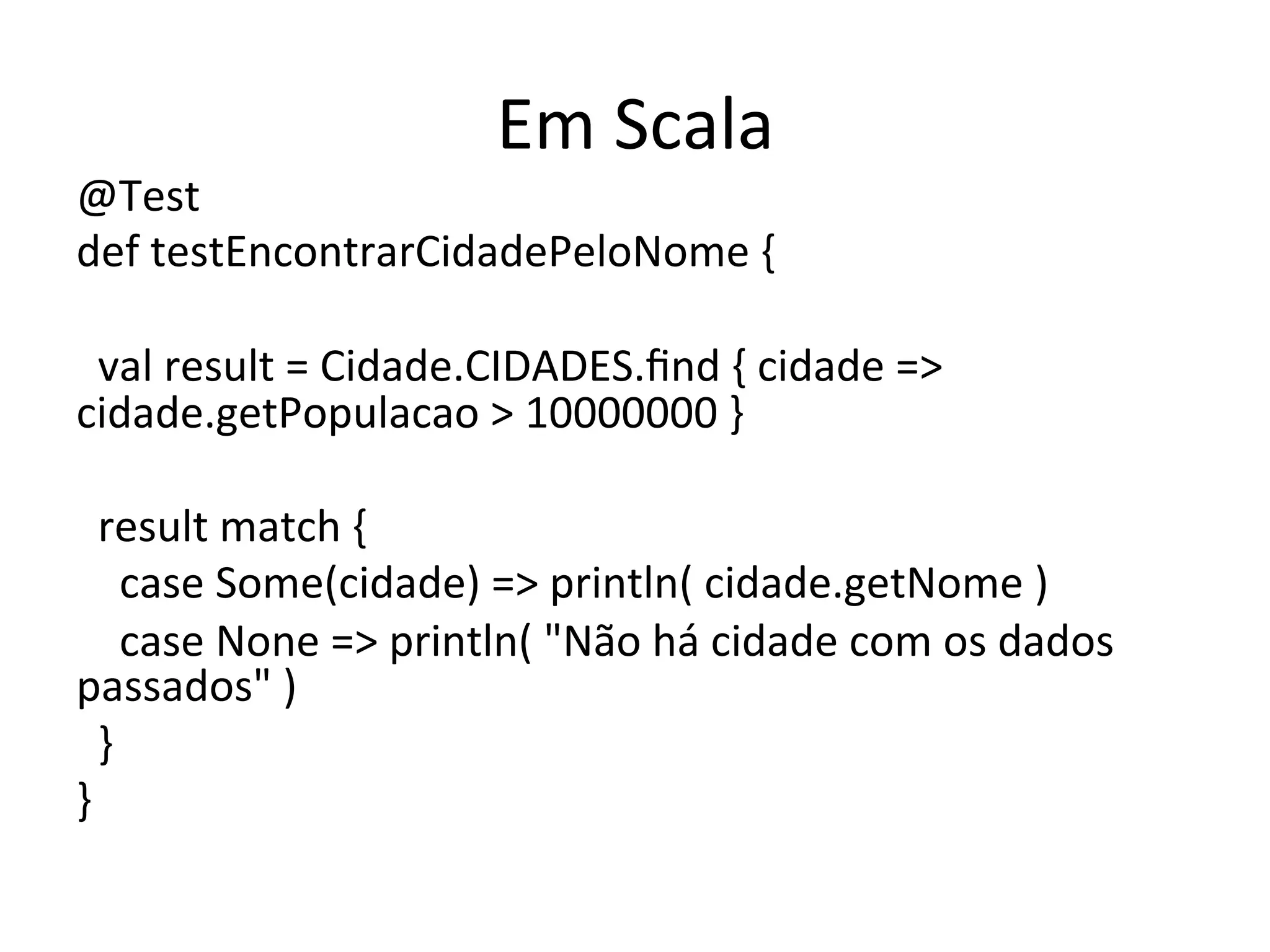 Em	
  Scala	
  
@Test	
  
def	
  testEncontrarCidadePeloNome	
  {	
  
	
  
	
  	
  val	
  result	
  =	
  Cidade.CIDADES.ﬁnd	
  {	
  cidade	
  =>	
  
cidade.getPopulacao	
  >	
  10000000	
  }	
  
	
  
	
  	
  result	
  match	
  {	
  
	
  	
  	
  	
  case	
  Some(cidade)	
  =>	
  println(	
  cidade.getNome	
  )	
  
	
  	
  	
  	
  case	
  None	
  =>	
  println(	
  "Não	
  há	
  cidade	
  com	
  os	
  dados	
  
passados"	
  )	
  
	
  	
  }	
  
}	
  
 