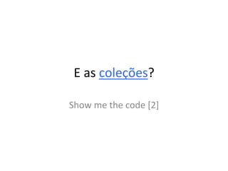 E	
  as	
  coleções?	
  

Show	
  me	
  the	
  code	
  [2]	
  
 