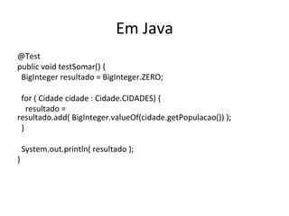 Em	
  Java	
  
@Test	
  
public	
  void	
  testSomar()	
  {	
  
	
  	
  BigInteger	
  resultado	
  =	
  BigInteger.ZERO;	
  
	
  
	
  	
  for	
  (	
  Cidade	
  cidade	
  :	
  Cidade.CIDADES)	
  {	
  
	
  	
  	
  	
  resultado	
  =	
  
resultado.add(	
  BigInteger.valueOf(cidade.getPopulacao())	
  );	
  
	
  	
  }	
  
	
  
	
  	
  System.out.println(	
  resultado	
  );	
  
}	
  
 