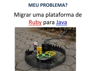 MEU	
  PROBLEMA?	
  
Migrar	
  uma	
  plataforma	
  de	
  
     Ruby	
  para	
  Java	
  
 