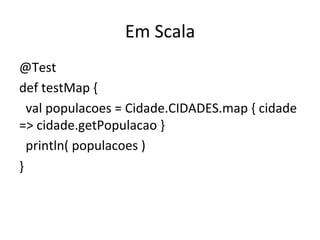 Em	
  Scala	
  
@Test	
  
def	
  testMap	
  {	
  
	
  	
  val	
  populacoes	
  =	
  Cidade.CIDADES.map	
  {	
  cidade	
  
=>	
  cidade.getPopulacao	
  }	
  
	
  	
  println(	
  populacoes	
  )	
  
}	
  
 