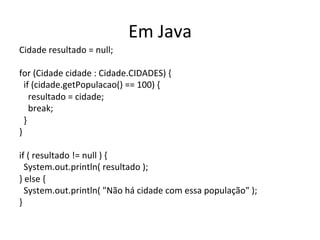 Em	
  Java	
  
Cidade	
  resultado	
  =	
  null;	
  
	
  
for	
  (Cidade	
  cidade	
  :	
  Cidade.CIDADES)	
  {	
  
	
  	
  if	
  (cidade.getPopulacao()	
  ==	
  100)	
  {	
  
	
  	
  	
  	
  resultado	
  =	
  cidade;	
  
	
  	
  	
  	
  break;	
  
	
  	
  }	
  
}	
  
	
  
if	
  (	
  resultado	
  !=	
  null	
  )	
  {	
  
	
  	
  System.out.println(	
  resultado	
  );	
  
}	
  else	
  {	
  
	
  	
  System.out.println(	
  "Não	
  há	
  cidade	
  com	
  essa	
  população"	
  );	
  
}	
  
 