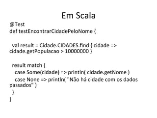 Em	
  Scala	
  
@Test	
  
def	
  testEncontrarCidadePeloNome	
  {	
  
	
  
	
  	
  val	
  result	
  =	
  Cidade.CIDADES.ﬁnd	
  {	
  cidade	
  =>	
  
cidade.getPopulacao	
  >	
  10000000	
  }	
  
	
  
	
  	
  result	
  match	
  {	
  
	
  	
  	
  	
  case	
  Some(cidade)	
  =>	
  println(	
  cidade.getNome	
  )	
  
	
  	
  	
  	
  case	
  None	
  =>	
  println(	
  "Não	
  há	
  cidade	
  com	
  os	
  dados	
  
passados"	
  )	
  
	
  	
  }	
  
}	
  
 