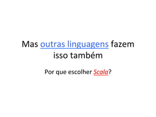 Mas	
  outras	
  linguagens	
  fazem	
  
          isso	
  também	
  
       Por	
  que	
  escolher	
  Scala?	
  
 