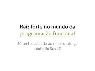 Raiz	
  forte	
  no	
  mundo	
  da	
  
  programação	
  funcional	
  
Só	
  tenha	
  cuidado	
  ao	
  olhar	
  o	
  código	
  
                fonte	
  do	
  ScalaZ	
  
 