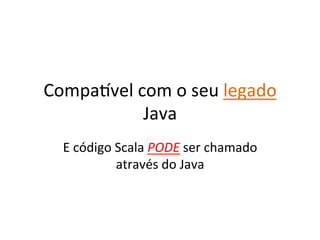 Compawvel	
  com	
  o	
  seu	
  legado	
  
              Java	
  
   E	
  código	
  Scala	
  PODE	
  ser	
  chamado	
  
                  através	
  do	
  Java	
  
 