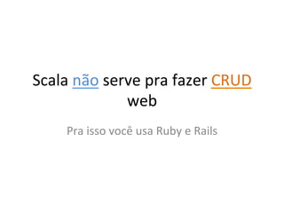 Scala	
  não	
  serve	
  pra	
  fazer	
  CRUD	
  
                   web	
  
       Pra	
  isso	
  você	
  usa	
  Ruby	
  e	
  Rails	
  
 