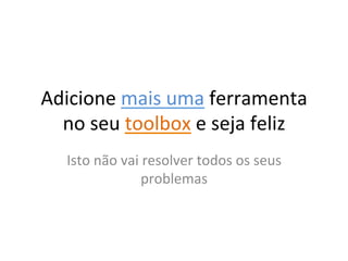 Adicione	
  mais	
  uma	
  ferramenta	
  
  no	
  seu	
  toolbox	
  e	
  seja	
  feliz	
  
    Isto	
  não	
  vai	
  resolver	
  todos	
  os	
  seus	
  
                        problemas	
  
 