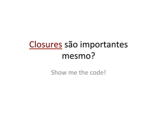 Closures	
  são	
  importantes	
  
        mesmo?	
  
       Show	
  me	
  the	
  code!	
  
 