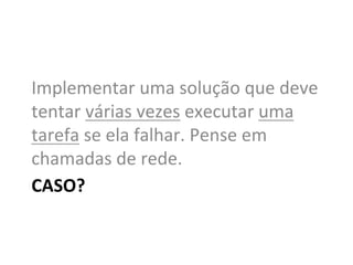 Implementar	
  uma	
  solução	
  que	
  deve	
  
tentar	
  várias	
  vezes	
  executar	
  uma	
  
tarefa	
  se	
  ela	
  falhar.	
  Pense	
  em	
  
chamadas	
  de	
  rede.	
  
CASO?	
  
 