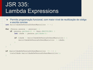 JSR 335:
Lambda Expressions
● Permite programação funcional, com maior nível de reutilização de código
e escrita concisa
int maiorIdadeDePessoaDoSexoMasculino = -1;
for (Pessoa pessoa : pessoas) {
if (pessoa.getSexo() == Sexo.MASCULINO) {
int idade = pessoa.getIdade();
if (idade > maiorIdadeDePessoaDoSexoMasculino ) {
maiorIdadeDePessoaDoSexoMasculino = idade;
}
}
}
if (maiorIdadeDePessoaDoSexoMasculino != -1) {
trataIdade (maiorIdadeDePessoaDoSexoMasculino );
}
 