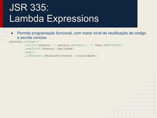 JSR 335:
Lambda Expressions
● Permite programação funcional, com maior nível de reutilização de código
e escrita concisa
pessoas.stream()
.filter(pessoa -> pessoa.getSexo() == Sexo.MASCULINO)
.mapToInt(Pessoa::getIdade)
.max()
.ifPresent(PessoaProcessor ::trataIdade);
 