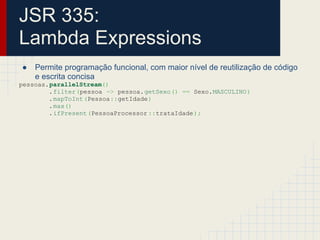 JSR 335:
Lambda Expressions
● Permite programação funcional, com maior nível de reutilização de código
e escrita concisa
pessoas.parallelStream()
.filter(pessoa -> pessoa.getSexo() == Sexo.MASCULINO)
.mapToInt(Pessoa::getIdade)
.max()
.ifPresent(PessoaProcessor ::trataIdade);
 
