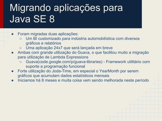 Migrando aplicações para
Java SE 8
● Foram migradas duas aplicações:
○ Um BI customizado para indústria automobilística com diversos
gráficos e relatórios
○ Uma aplicação 24x7 que será lançada em breve
● Ambas com grande utilização do Guava, o que facilitou muito a migração
para utilização de Lambda Expressions
○ Guava(code.google.com/p/guava-libraries) - Framework utilitário com
suporte a programação funcional
● Forte utilização do Joda-Time, em especial o YearMonth por serem
gráficos que acumulam dados estatísticos mensais
● Iniciamos há 8 meses e muita coisa vem sendo melhorada neste período
 