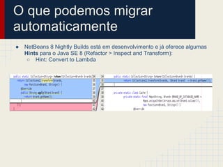 O que podemos migrar
automaticamente
● NetBeans 8 Nightly Builds está em desenvolvimento e já oferece algumas
Hints para o Java SE 8 (Refactor > Inspect and Transform):
○ Hint: Convert to Lambda
 