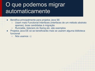 O que podemos migrar
automaticamente
● Benéfica principalmente para projetos Java SE
○ Usam mais Functional Interfaces (interfaces de um método abstrato
apenas), boas candidatas à migração
○ Runnable, listeners do Swing etc. são exemplos
● Projetos Java EE só se beneficiarão mais se usarem alguma biblioteca
funcional
○ Nós usamos :-)
 