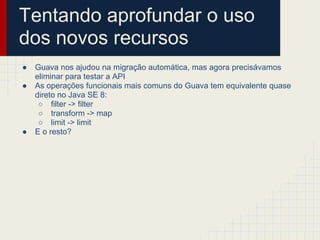 Tentando aprofundar o uso
dos novos recursos
● Guava nos ajudou na migração automática, mas agora precisávamos
eliminar para testar a API
● As operações funcionais mais comuns do Guava tem equivalente quase
direto no Java SE 8:
○ filter -> filter
○ transform -> map
○ limit -> limit
● E o resto?
 