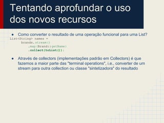 Tentando aprofundar o uso
dos novos recursos
● Como converter o resultado de uma operação funcional para uma List?
List<String> names =
brands.stream()
.map(Brand::getName)
.collect(toList());
● Através de collectors (implementações padrão em Collectors) é que
fazemos a maior parte das "terminal operations", i.e., converter de um
stream para outra collection ou classe "sintetizadora" do resultado
 