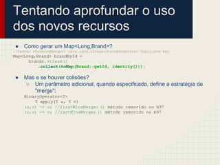 Tentando aprofundar o uso
dos novos recursos
● Como gerar um Map<Long,Brand>?
//Padrão throwingMerger: java.lang.IllegalStateException: Duplicate key
Map<Long,Brand> brandById =
brands.stream()
.collect(toMap(Brand::getId, identity()));
● Mas e se houver colisões?
○ Um parâmetro adicional, quando especificado, define a estratégia de
"merge":
BinaryOperator<T>
T apply(T u, T v)
(u,v) -> u; //firstWinsMerger () método removido no b97
(u,v) -> v; //lastWinsMerger () método removido no b97
 