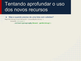 Tentando aprofundar o uso
dos novos recursos
● Mas e quando preciso de uma lista com colisões?
Map<Holding,List<Brand>> brandByHolding =
brands.stream()
.collect(groupingBy(Brand::getHolding));
 