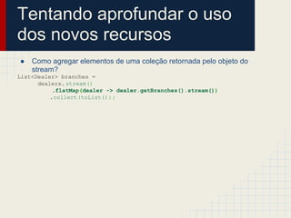 Tentando aprofundar o uso
dos novos recursos
● Como agregar elementos de uma coleção retornada pelo objeto do
stream?
List<Dealer> branches =
dealers. stream()
.flatMap(dealer -> dealer.getBranches().stream())
.collect(toList());
 