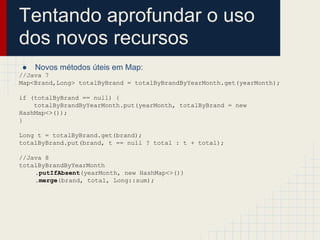 Tentando aprofundar o uso
dos novos recursos
● Novos métodos úteis em Map:
//Java 7
Map<Brand,Long> totalByBrand = totalByBrandByYearMonth.get(yearMonth);
if (totalByBrand == null) {
totalByBrandByYearMonth.put(yearMonth, totalByBrand = new
HashMap<>());
}
Long t = totalByBrand.get(brand);
totalByBrand.put(brand, t == null ? total : t + total);
//Java 8
totalByBrandByYearMonth
.putIfAbsent(yearMonth, new HashMap<>())
.merge(brand, total, Long::sum);
 