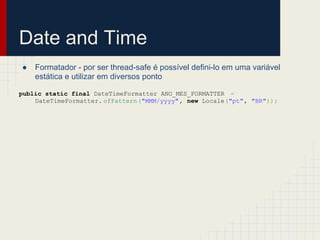 Date and Time
● Formatador - por ser thread-safe é possível defini-lo em uma variável
estática e utilizar em diversos ponto
public static final DateTimeFormatter ANO_MES_FORMATTER =
DateTimeFormatter. ofPattern("MMM/yyyy", new Locale("pt", "BR"));
 