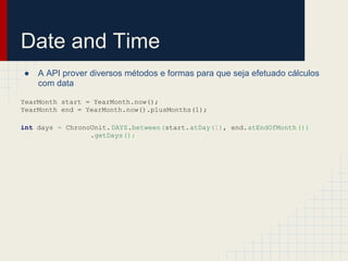 Date and Time
● A API prover diversos métodos e formas para que seja efetuado cálculos
com data
YearMonth start = YearMonth.now();
YearMonth end = YearMonth.now().plusMonths(1);
int days = ChronoUnit.DAYS.between(start.atDay(1), end.atEndOfMonth())
.getDays();
 