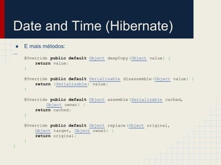 Date and Time (Hibernate)
● E mais métodos:
...
@Override public default Object deepCopy(Object value) {
return value;
}
@Override public default Serializable disassemble(Object value) {
return (Serializable) value;
}
@Override public default Object assemble(Serializable cached,
Object owner) {
return cached;
}
@Override public default Object replace(Object original,
Object target, Object owner) {
return original;
}
}
 