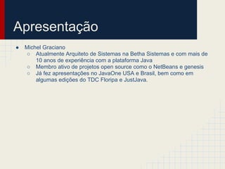 ● Michel Graciano
○ Atualmente Arquiteto de Sistemas na Betha Sistemas e com mais de
10 anos de experiência com a plataforma Java
○ Membro ativo de projetos open source como o NetBeans e genesis
○ Já fez apresentações no JavaOne USA e Brasil, bem como em
algumas edições do TDC Floripa e JustJava.
Apresentação
 