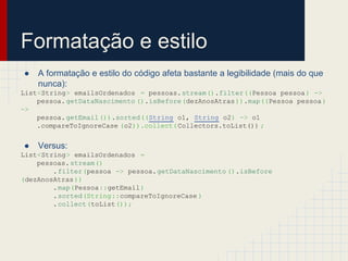Formatação e estilo
● A formatação e estilo do código afeta bastante a legibilidade (mais do que
nunca):
List<String> emailsOrdenados = pessoas.stream().filter((Pessoa pessoa) ->
pessoa.getDataNascimento ().isBefore(dezAnosAtras)).map((Pessoa pessoa)
->
pessoa.getEmail()).sorted((String o1, String o2) -> o1
.compareToIgnoreCase (o2)).collect(Collectors.toList()) ;
● Versus:
List<String> emailsOrdenados =
pessoas.stream()
.filter(pessoa -> pessoa.getDataNascimento ().isBefore
(dezAnosAtras))
.map(Pessoa::getEmail)
.sorted(String::compareToIgnoreCase )
.collect(toList());
 