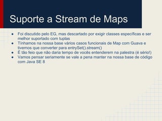 Suporte a Stream de Maps
● Foi discutido pelo EG, mas descartado por exigir classes específicas e ser
melhor suportado com tuplas
● Tínhamos na nossa base vários casos funcionais de Map com Guava e
tivemos que converter para entrySet().stream()
● É tão feio que não daria tempo de vocês entenderem na palestra (é sério!)
● Vamos pensar seriamente se vale a pena manter na nossa base de código
com Java SE 8
 
