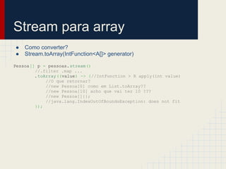 Stream para array
● Como converter?
● Stream.toArray(IntFunction<A[]> generator)
Pessoa[] p = pessoas.stream()
//.filter .map ...
.toArray((value) -> {//IntFunction > R apply(int value)
//O que retornar?
//new Pessoa[0] como em List.toArray??
//new Pessoa[10] acho que vai ter 10 ???
//new Pessoa[]{};
//java.lang.IndexOutOfBoundsException: does not fit
});
 
