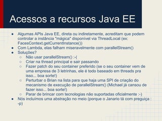 Acessos a recursos Java EE
● Algumas APIs Java EE, direta ou indiretamente, acreditam que podem
controlar a instância "mágica" disponível via ThreadLocal (ex:
FacesContext.getCurrentInstance())
● Com Lambda, elas falham miseravelmente com parallelStream()
● Soluções?
○ Não usar parallelStream() :-(
○ Criar na thread principal e sair passando
○ Fazer patch do seu container preferido (se o seu container vem de
uma empresa de 3 letrinhas, ele é todo baseado em threads pra
isso... boa sorte!)
○ Perturbar o Brian na lista para que haja uma SPI de criação do
mecanismo de execução de parallelStream() (Michael já cansou de
fazer isso... boa sorte!)
○ Parar de brincar com tecnologias não suportadas oficialmente :-)
● Nós incluímos uma abstração no meio (porque o Janario tá com preguiça :
-p)
 