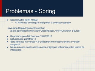 Problemas - Spring
● Spring(ASM) [SPR-10292]
○ O ASM não conseguia interpretar o bytecode gerado
java.lang.IllegalArgumentException
at org.springframework.asm.ClassReader.<init>(Unknown Source)
● Reportado pelo Michael em 13/02/2013
● Solucionado 23/04/2013
● Será lançado na versão 4.0 utilizamos em nossos testes a versão
snapshot.
● Nestes meses continuamos nossa migração validando pelos testes de
integração
 