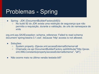 Problemas - Spring
● Spring - JDK (DocumentBuilderFactory(b92))
○ No build 92 do JDK exista uma restrição de segurança que não
permitia a requisição, durante a validação, de urls de namespace de
xmls
org.xml.sax.SAXException: schema_reference: Failed to read schema
document 'spring-beans-3.1.xsd', because 'http' access is not allowed.
● Soluções:
○ System property -Djavax.xml.accessExternalSchema=all
○ Chamada via api DocumentBuilderFactory.setAttribute("http://javax.
xml.XMLConstants/property/accessExternalSchema", "all");
● Não ocorre mais na última versão testada b97
 