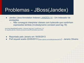 Problemas - JBoss(Jandex)
● Jandex (Java Annotation Indexer) JANDEX-14 - Um indexador de
anotações
○ Não conseguia interpretar classes com bytecode que continham
expressões lambda (invokedynamic constant pool tag 18)
java.lang.IllegalStateException: Unknown tag! pos=1 poolCount = 61
at org.jboss.jandex.Indexer.processConstantPool(Indexer.java:603)
● Reportado pelo Janario em 16/05/2013
● Pull request aceito 22/05/2013 (https://github.com/wildfly/jandex/pull/12) - Janario Oliveira
 