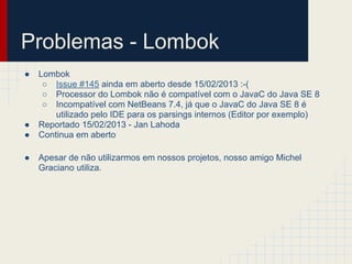 Problemas - Lombok
● Lombok
○ Issue #145 ainda em aberto desde 15/02/2013 :-(
○ Processor do Lombok não é compatível com o JavaC do Java SE 8
○ Incompatível com NetBeans 7.4, já que o JavaC do Java SE 8 é
utilizado pelo IDE para os parsings internos (Editor por exemplo)
● Reportado 15/02/2013 - Jan Lahoda
● Continua em aberto
● Apesar de não utilizarmos em nossos projetos, nosso amigo Michel
Graciano utiliza.
 