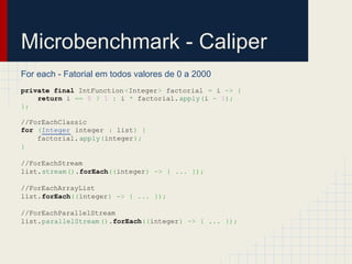 Microbenchmark - Caliper
For each - Fatorial em todos valores de 0 a 2000
private final IntFunction<Integer> factorial = i -> {
return i == 0 ? 1 : i * factorial.apply(i - 1);
};
//ForEachClassic
for (Integer integer : list) {
factorial. apply(integer);
}
//ForEachStream
list.stream().forEach((integer) -> { ... });
//ForEachArrayList
list.forEach((integer) -> { ... });
//ForEachParallelStream
list.parallelStream ().forEach((integer) -> { ... });
 