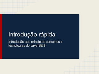 Introdução rápida
Introdução aos principais conceitos e
tecnologias do Java SE 8
 