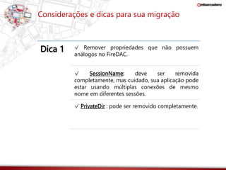 Considerações e dicas para sua migração 
Dica 1 √ Remover propriedades que não possuem 
análogos no FireDAC. 
√ SessionName: deve ser removida 
completamente, mas cuidado, sua aplicação pode 
estar usando múltiplas conexões de mesmo 
nome em diferentes sessões. 
√ PrivateDir : pode ser removido completamente. 
 