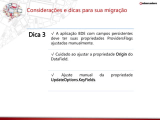 Considerações e dicas para sua migração 
Dica 3 √ A aplicação BDE com campos persistentes 
deve ter suas propriedades ProvidersFlags 
ajustadas manualmente. 
√ Cuidado ao ajustar a propriedade Origin do 
DataField. 
√ Ajuste manual da propriedade 
UpdateOptions.KeyFields. 
 