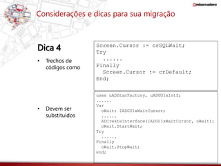 Considerações e dicas para sua migração 
Dica 4 
Screen.Cursor := crSQLWait; 
Try 
...... 
Finally 
Screen.Cursor := crDefault; 
End; 
uses uADStanFactory, uADGUIxIntf; 
...... 
Var 
oWait: IADGUIxWaitCursor; 
...... 
ADCreateInterface(IADGUIxWaitCursor, oWait); 
oWait.StartWait; 
Try 
...... 
Finally 
oWait.StopWait; 
end; 
• Trechos de 
códigos como 
• Devem ser 
substituídos 
 