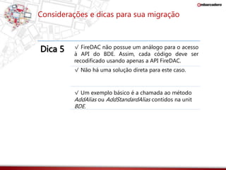 Considerações e dicas para sua migração 
Dica 5 √ FireDAC não possue um análogo para o acesso 
à API do BDE. Assim, cada código deve ser 
recodificado usando apenas a API FireDAC. 
√ Não há uma solução direta para este caso. 
√ Um exemplo básico é a chamada ao método 
AddAlias ou AddStandardAlias contidos na unit 
BDE. 
 