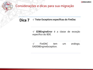 Considerações e dicas para sua migração 
Dica 7 √ Tratar Exceptions específicas do FireDac 
√ EDBEngineError é a classe de exceção 
específico do BDE. 
√ FireDAC tem um análogo, 
EADDBEngineException. 
 