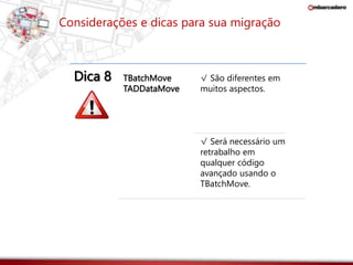 Considerações e dicas para sua migração 
Dica 8 TBatchMove 
TADDataMove 
√ São diferentes em 
muitos aspectos. 
√ Será necessário um 
retrabalho em 
qualquer código 
avançado usando o 
TBatchMove. 
 