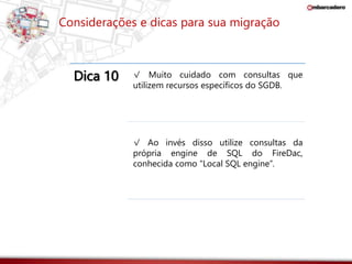 Considerações e dicas para sua migração 
Dica 10 √ Muito cuidado com consultas que 
utilizem recursos específicos do SGDB. 
√ Ao invés disso utilize consultas da 
própria engine de SQL do FireDac, 
conhecida como “Local SQL engine”. 
 